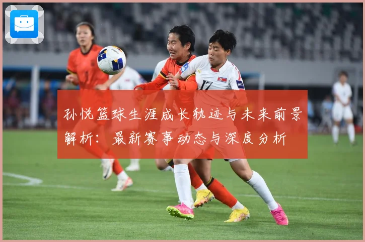 孙悦篮球生涯成长轨迹与未来前景解析：最新赛事动态与深度分析