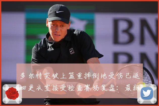 多尔特突破上篮重摔倒地受伤已返回更衣室接受检查赛场复盘：最新赛事动态与深度分析
