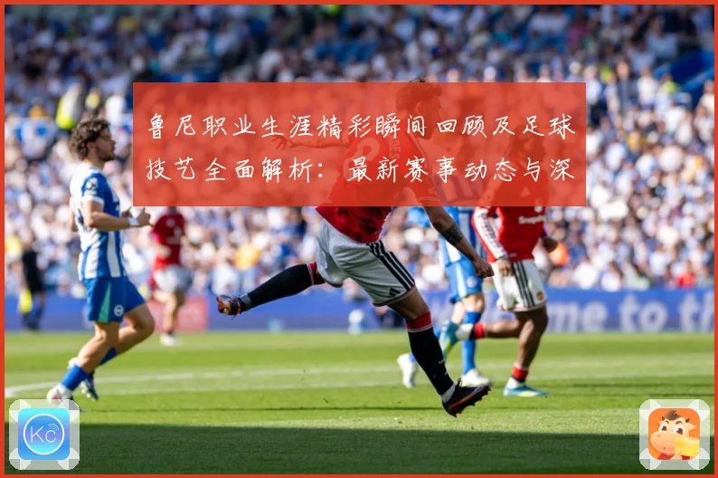 鲁尼职业生涯精彩瞬间回顾及足球技艺全面解析：最新赛事动态与深度分析