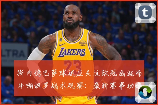斯内德巴萨球迷应关注欧冠成就而非嘲讽罗战术观察：最新赛事动态与深度分析