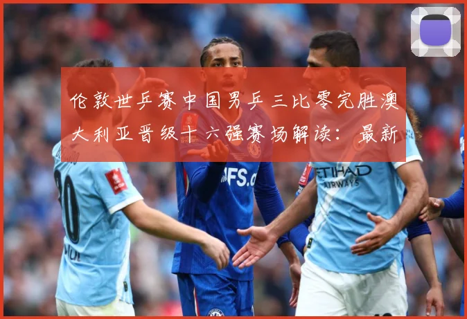 伦敦世乒赛中国男乒三比零完胜澳大利亚晋级十六强赛场解读：最新赛事动态与深度分析