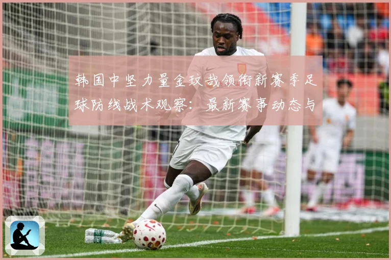 韩国中坚力量金玟哉领衔新赛季足球防线战术观察：最新赛事动态与深度分析
