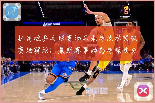林高远乒乓球赛场风采与技术突破赛场解读：最新赛事动态与深度分析
