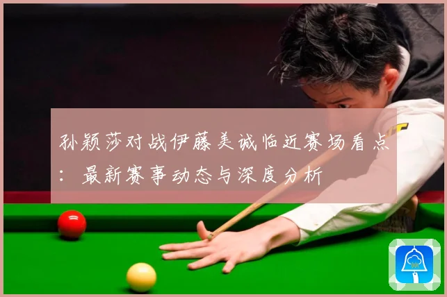 孙颖莎对战伊藤美诚临近赛场看点：最新赛事动态与深度分析