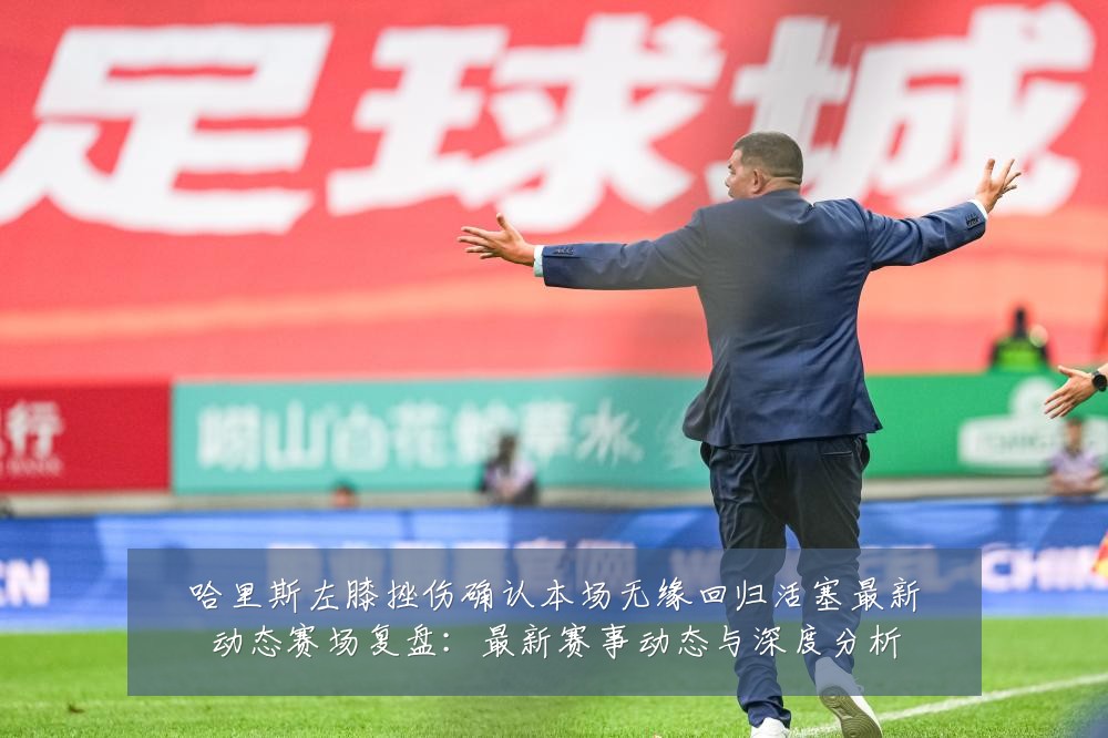 哈里斯左膝挫伤确认本场无缘回归活塞最新动态赛场复盘:最新赛事动态与深度分析
