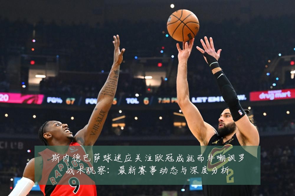 斯内德巴萨球迷应关注欧冠成就而非嘲讽罗战术观察:最新赛事动态与深度分析