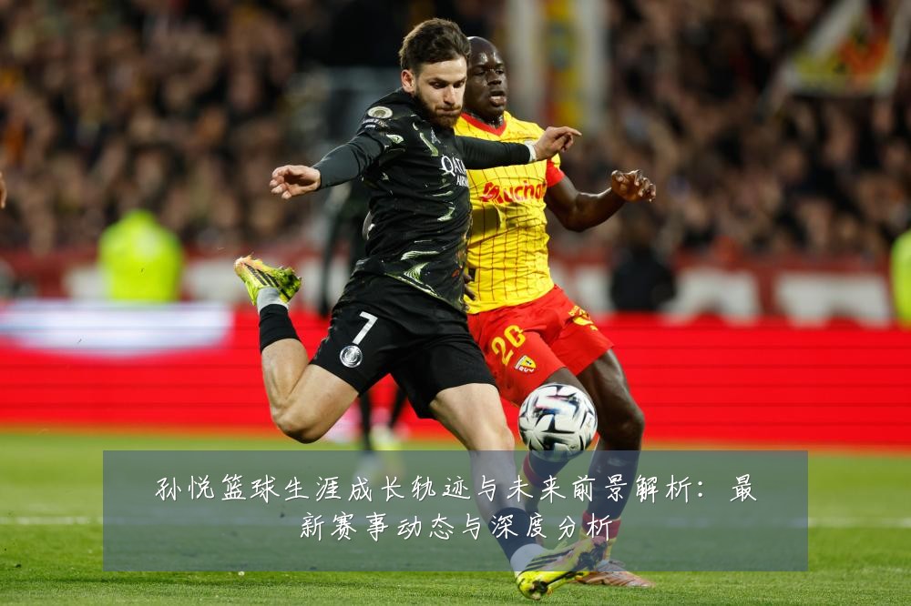 孙悦篮球生涯成长轨迹与未来前景解析:最新赛事动态与深度分析