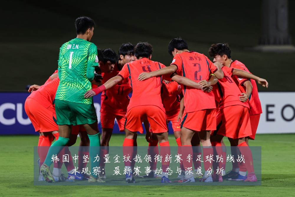 韩国中坚力量金玟哉领衔新赛季足球防线战术观察:最新赛事动态与深度分析