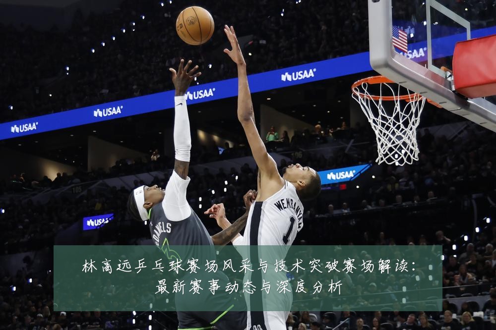 林高远乒乓球赛场风采与技术突破赛场解读：最新赛事动态与深度分析